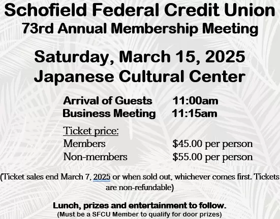 Announcing: Schofield Federal Credit Union 73rd Annual Membership Meeting on Saturday, March 15, 2025, at the Japanese Cultural Center at 11am.  Tickets are $45 per member, $55 per non-member.  Ticket sales end March 7, 2025, or when sold out, whichever comes first.  Tickets are non-refundable.  Lunch, prizes and entertainment to follow the Business Meeting. (Must be a SFCU Member to qualify for door prizes)